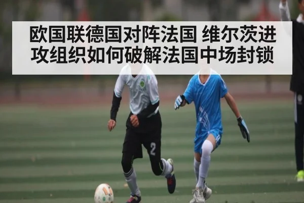 欧国联德国对阵法国 维尔茨进攻组织如何破解法国中场封锁