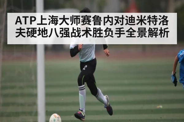 ATP上海大师赛鲁内对迪米特洛夫硬地八强战术胜负手全景解析